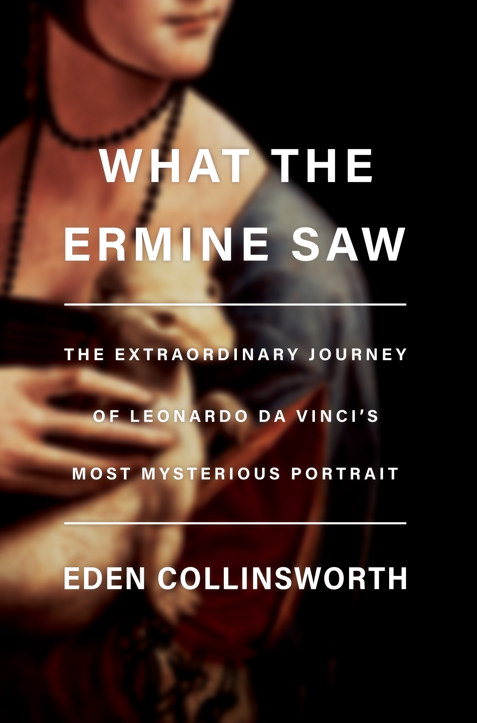 What the Ermine Saw : The Extraordinary Journey of Leonardo da Vinci's Most Mysterious Portrait | Collinsworth, Eden