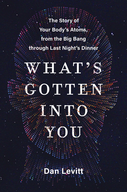 What's Gotten Into You : The Story of Your Body's Atoms, from the Big Bang Through Last Night's Dinner | Levitt, Dan