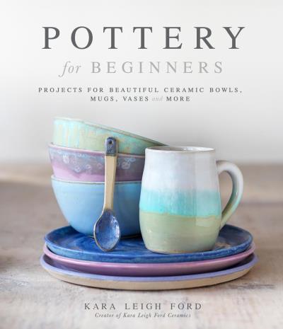 Pottery for Beginners : Projects for Beautiful Ceramic Bowls, Mugs, Vases and More | Ford, Kara Leigh